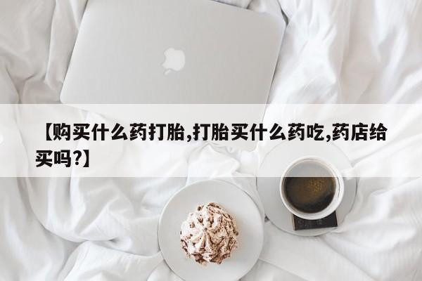 网上购买米非司酮片去哪买【购买什么药打胎,打胎买什么药吃,药店给买吗?】