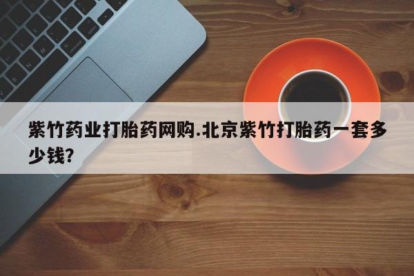 网上购买米非司酮片去哪买紫竹药业打胎药网购.北京紫竹打胎药一套多少钱？